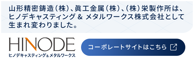 山形精密鋳造（株）、眞工金属（株）、（株）栄製作所は、ヒノデキャスティング& メタルワークス株式会社として生まれ変わりました。