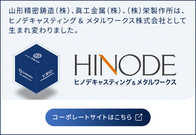 山形精密鋳造（株）、眞工金属（株）、（株）栄製作所は、ヒノデキャスティング& メタルワークス株式会社として生まれ変わりました。